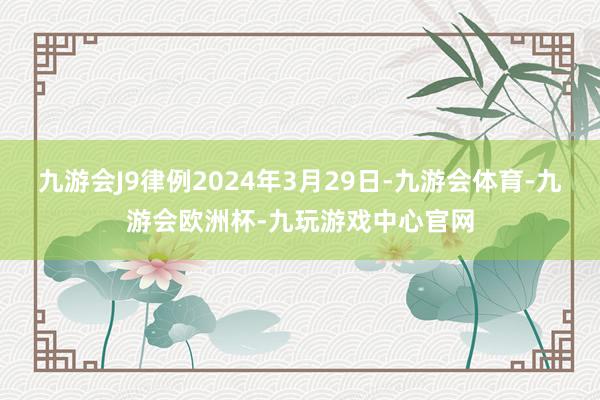 九游会J9律例2024年3月29日-九游会体育-九游会欧洲杯-九玩游戏中心官网