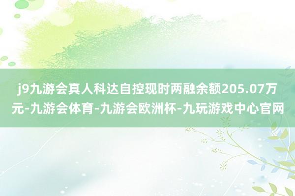 j9九游会真人科达自控现时两融余额205.07万元-九游会体育-九游会欧洲杯-九玩游戏中心官网