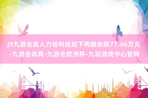 j9九游会真人力佳科技刻下两融余额77.46万元-九游会体育-九游会欧洲杯-九玩游戏中心官网