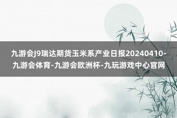 九游会J9瑞达期货玉米系产业日报20240410-九游会体育-九游会欧洲杯-九玩游戏中心官网