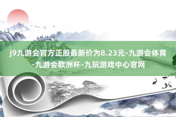 j9九游会官方正股最新价为8.23元-九游会体育-九游会欧洲杯-九玩游戏中心官网