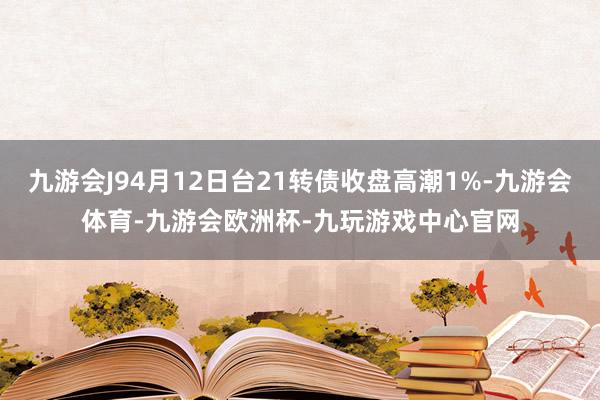 九游会J94月12日台21转债收盘高潮1%-九游会体育-九游会欧洲杯-九玩游戏中心官网