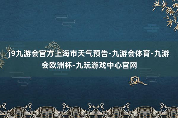 j9九游会官方上海市天气预告-九游会体育-九游会欧洲杯-九玩游戏中心官网