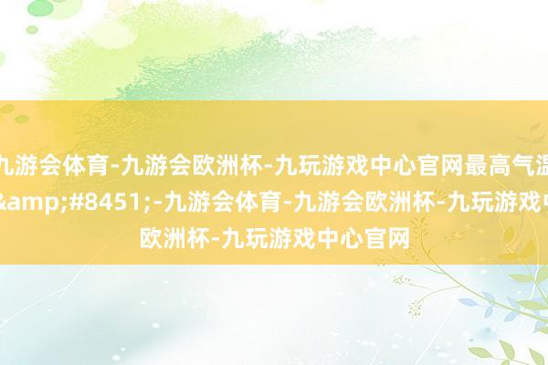 九游会体育-九游会欧洲杯-九玩游戏中心官网最高气温可达27&#8451;-九游会体育-九游会欧洲杯-九玩游戏中心官网