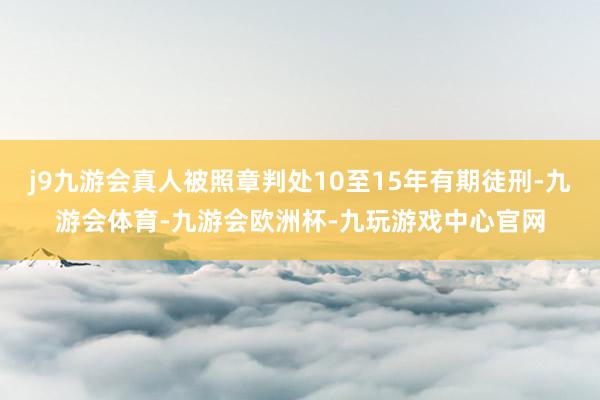 j9九游会真人被照章判处10至15年有期徒刑-九游会体育-九游会欧洲杯-九玩游戏中心官网