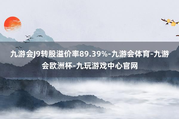 九游会J9转股溢价率89.39%-九游会体育-九游会欧洲杯-九玩游戏中心官网