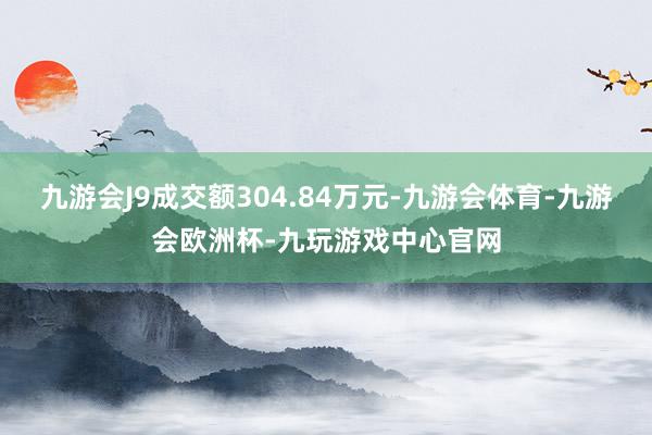 九游会J9成交额304.84万元-九游会体育-九游会欧洲杯-九玩游戏中心官网