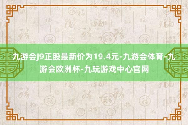 九游会J9正股最新价为19.4元-九游会体育-九游会欧洲杯-九玩游戏中心官网