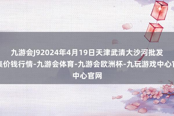 九游会J92024年4月19日天津武清大沙河批发市集价钱行情-九游会体育-九游会欧洲杯-九玩游戏中心官网