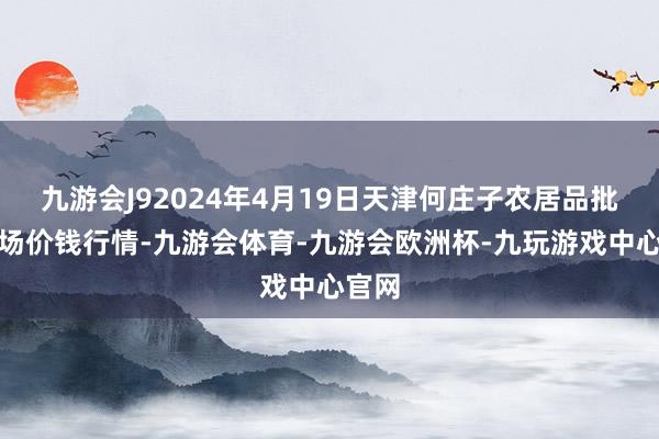 九游会J92024年4月19日天津何庄子农居品批发商场价钱行情-九游会体育-九游会欧洲杯-九玩游戏中心官网