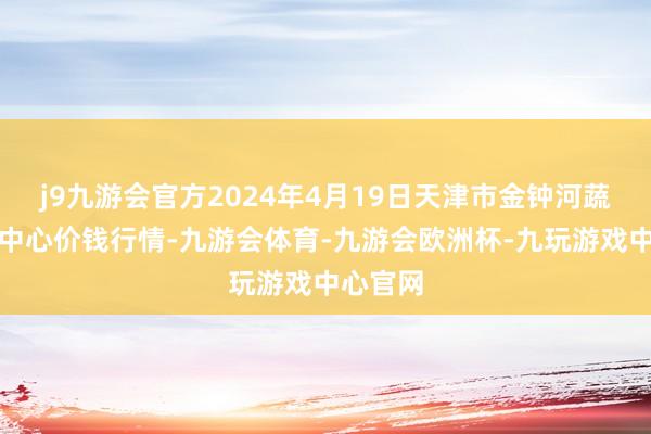 j9九游会官方2024年4月19日天津市金钟河蔬菜交易中心价钱行情-九游会体育-九游会欧洲杯-九玩游戏中心官网