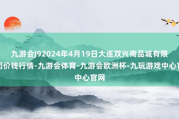 九游会J92024年4月19日大连双兴商品城有限公司价钱行情-九游会体育-九游会欧洲杯-九玩游戏中心官网