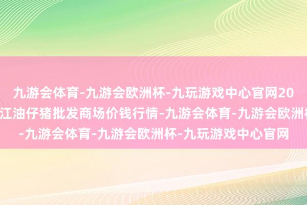 九游会体育-九游会欧洲杯-九玩游戏中心官网2024年4月19日四川省江油仔猪批发商场价钱行情-九游会体育-九游会欧洲杯-九玩游戏中心官网