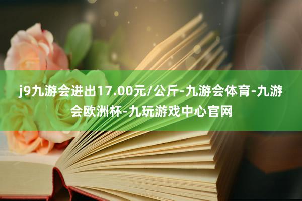 j9九游会进出17.00元/公斤-九游会体育-九游会欧洲杯-九玩游戏中心官网