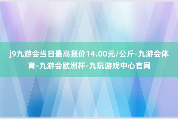 j9九游会当日最高报价14.00元/公斤-九游会体育-九游会欧洲杯-九玩游戏中心官网