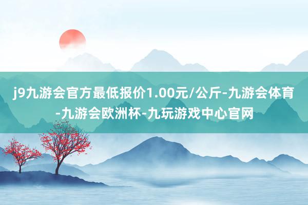 j9九游会官方最低报价1.00元/公斤-九游会体育-九游会欧洲杯-九玩游戏中心官网