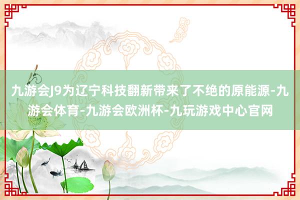 九游会J9为辽宁科技翻新带来了不绝的原能源-九游会体育-九游会欧洲杯-九玩游戏中心官网