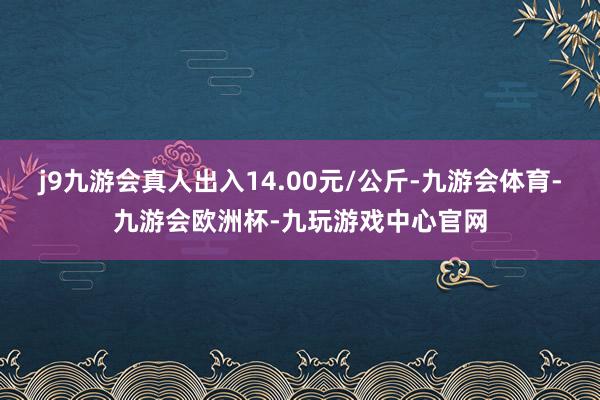 j9九游会真人出入14.00元/公斤-九游会体育-九游会欧洲杯-九玩游戏中心官网