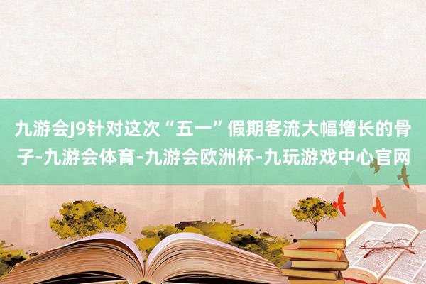 九游会J9针对这次“五一”假期客流大幅增长的骨子-九游会体育-九游会欧洲杯-九玩游戏中心官网