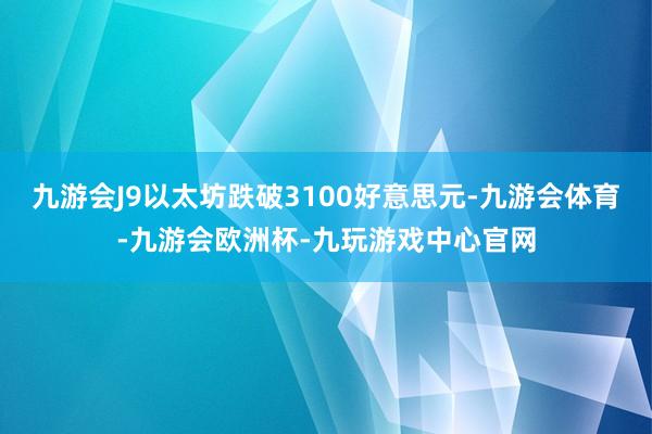 九游会J9以太坊跌破3100好意思元-九游会体育-九游会欧洲杯-九玩游戏中心官网