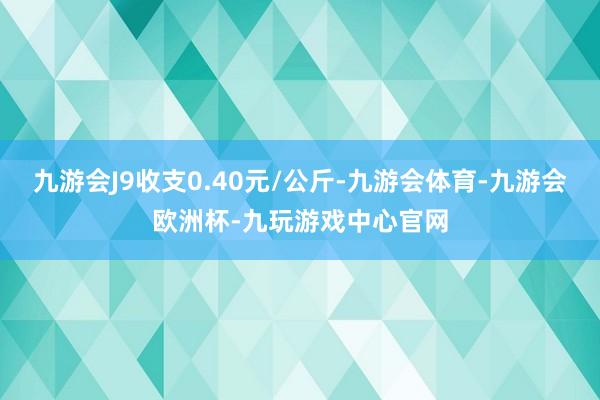 九游会J9收支0.40元/公斤-九游会体育-九游会欧洲杯-九玩游戏中心官网