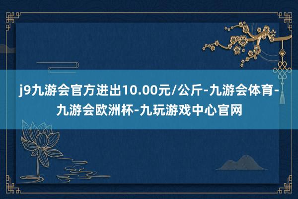 j9九游会官方进出10.00元/公斤-九游会体育-九游会欧洲杯-九玩游戏中心官网