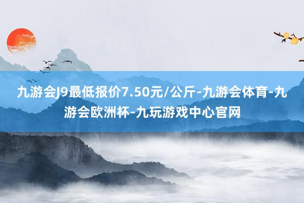 九游会J9最低报价7.50元/公斤-九游会体育-九游会欧洲杯-九玩游戏中心官网