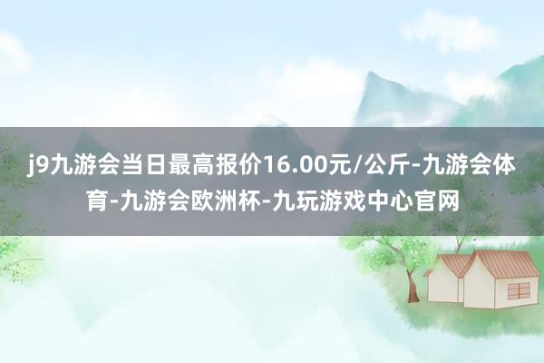 j9九游会当日最高报价16.00元/公斤-九游会体育-九游会欧洲杯-九玩游戏中心官网