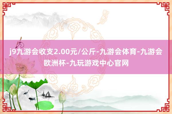 j9九游会收支2.00元/公斤-九游会体育-九游会欧洲杯-九玩游戏中心官网