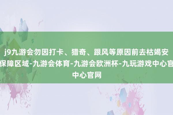 j9九游会勿因打卡、猎奇、跟风等原因前去枯竭安全保障区域-九游会体育-九游会欧洲杯-九玩游戏中心官网