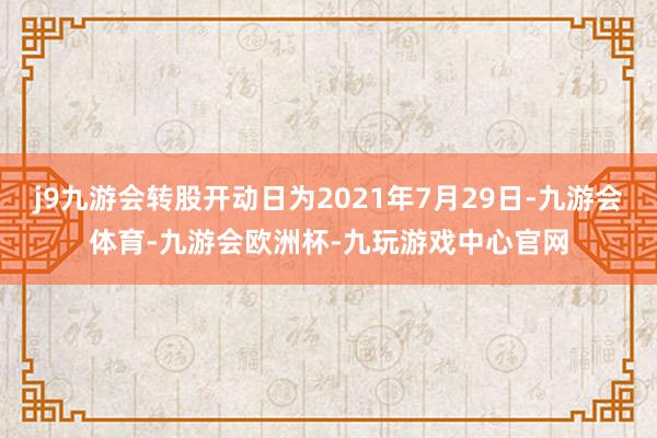 j9九游会转股开动日为2021年7月29日-九游会体育-九游会欧洲杯-九玩游戏中心官网