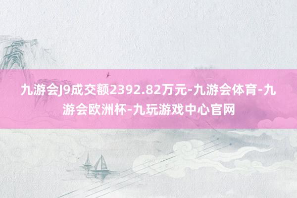 九游会J9成交额2392.82万元-九游会体育-九游会欧洲杯-九玩游戏中心官网