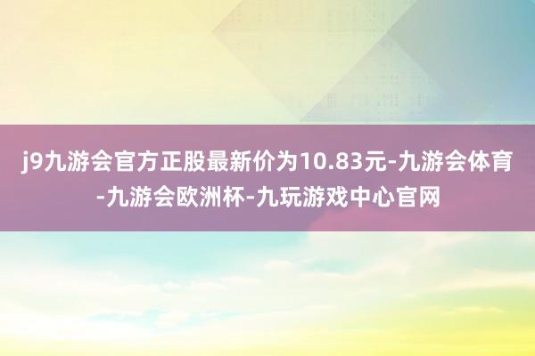 j9九游会官方正股最新价为10.83元-九游会体育-九游会欧洲杯-九玩游戏中心官网