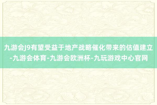 九游会J9有望受益于地产战略催化带来的估值建立-九游会体育-九游会欧洲杯-九玩游戏中心官网