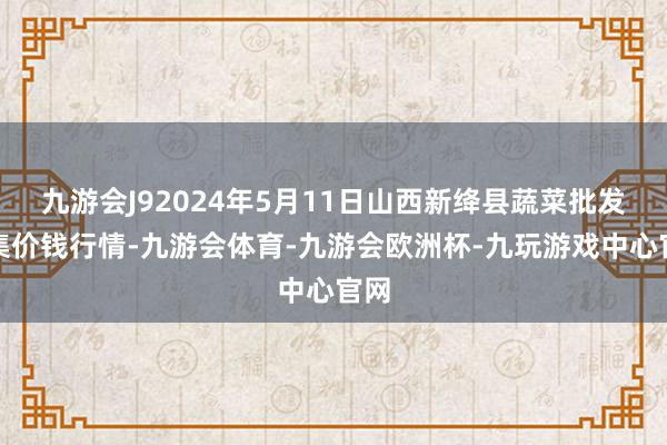 九游会J92024年5月11日山西新绛县蔬菜批发市集价钱行情-九游会体育-九游会欧洲杯-九玩游戏中心官网