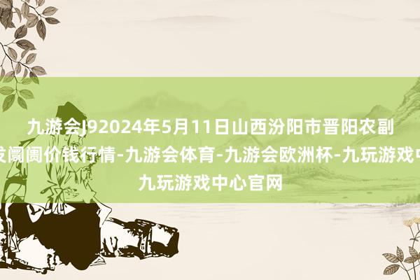 九游会J92024年5月11日山西汾阳市晋阳农副居品批发阛阓价钱行情-九游会体育-九游会欧洲杯-九玩游戏中心官网