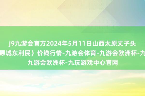 j9九游会官方2024年5月11日山西太原丈子头农产物物流园（原城东利民）价钱行情-九游会体育-九游会欧洲杯-九玩游戏中心官网