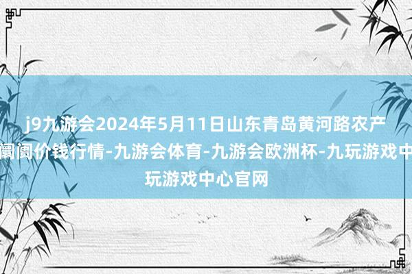 j9九游会2024年5月11日山东青岛黄河路农产物批发阛阓价钱行情-九游会体育-九游会欧洲杯-九玩游戏中心官网