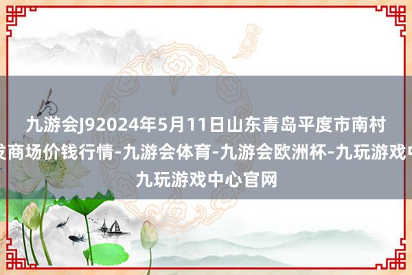 九游会J92024年5月11日山东青岛平度市南村蔬菜批发商场价钱行情-九游会体育-九游会欧洲杯-九玩游戏中心官网