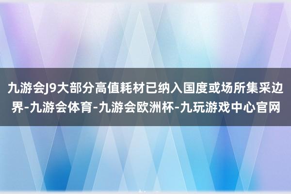 九游会J9大部分高值耗材已纳入国度或场所集采边界-九游会体育-九游会欧洲杯-九玩游戏中心官网