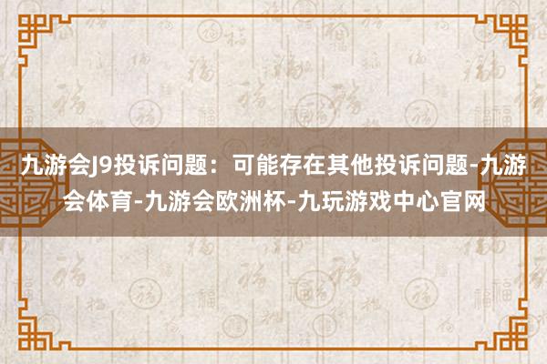 九游会J9投诉问题：可能存在其他投诉问题-九游会体育-九游会欧洲杯-九玩游戏中心官网