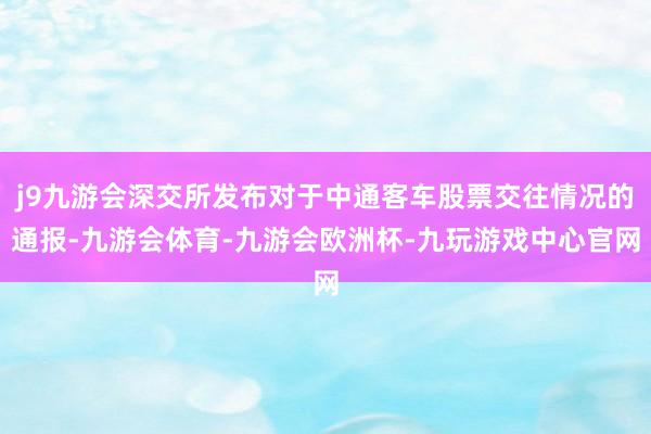 j9九游会深交所发布对于中通客车股票交往情况的通报-九游会体育-九游会欧洲杯-九玩游戏中心官网