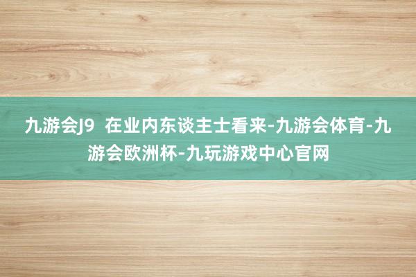 九游会J9  在业内东谈主士看来-九游会体育-九游会欧洲杯-九玩游戏中心官网