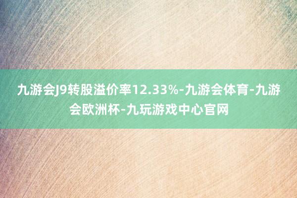 九游会J9转股溢价率12.33%-九游会体育-九游会欧洲杯-九玩游戏中心官网