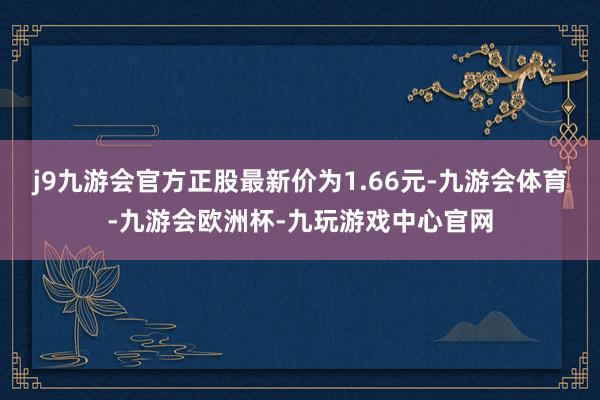 j9九游会官方正股最新价为1.66元-九游会体育-九游会欧洲杯-九玩游戏中心官网