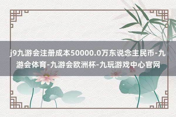 j9九游会注册成本50000.0万东说念主民币-九游会体育-九游会欧洲杯-九玩游戏中心官网