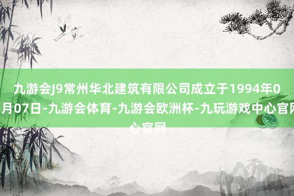 九游会J9常州华北建筑有限公司成立于1994年03月07日-九游会体育-九游会欧洲杯-九玩游戏中心官网