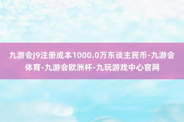 九游会J9注册成本1000.0万东谈主民币-九游会体育-九游会欧洲杯-九玩游戏中心官网