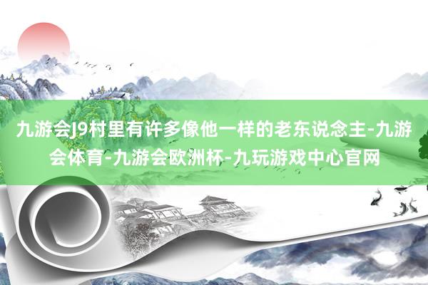 九游会J9村里有许多像他一样的老东说念主-九游会体育-九游会欧洲杯-九玩游戏中心官网