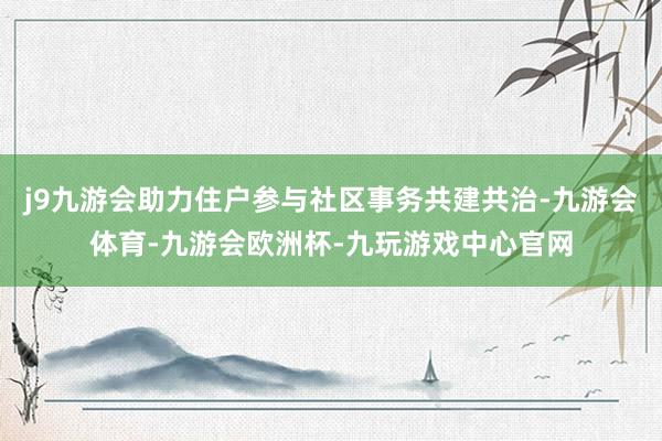 j9九游会助力住户参与社区事务共建共治-九游会体育-九游会欧洲杯-九玩游戏中心官网